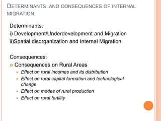 DETERMINANTS AND CONSEQUENCES OF INTERNAL
MIGRATION

Determinants:
i) Development/Underdevelopment and Migration
ii)Spatial disorganization and Internal Migration

Consequences:
 Consequences on Rural Areas
    Effect on rural incomes and its distribution
    Effect on rural capital formation and technological
     change
    Effect on modes of rural production
    Effect on rural fertility
 