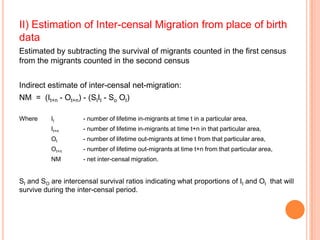 II) Estimation of Inter-censal Migration from place of birth
data
Estimated by subtracting the survival of migrants counted in the first census
from the migrants counted in the second census


Indirect estimate of inter-censal net-migration:
NM = (It+n - Ot+n) - (SIIt - So Ot)

Where     It         - number of lifetime in-migrants at time t in a particular area,
          It+n       - number of lifetime in-migrants at time t+n in that particular area,
          Ot         - number of lifetime out-migrants at time t from that particular area,
          Ot+n       - number of lifetime out-migrants at time t+n from that particular area,
          NM         - net inter-censal migration.


SI and SO are intercensal survival ratios indicating what proportions of It and Ot that will
survive during the inter-censal period.
 