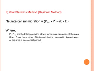 II) Vital Statistics Method (Residual Method)


Net intercensal migration = (Pt+n - Pt) - (B - D)

Where,
   Pt, Pt+n are the total population at two successive censuses of the area
   B and D are the number of births and deaths occurred to the residents
   of the area in intercensal period
 