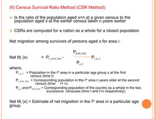 III) Census Survival Ratio Method (CSR Method):

   Is the ratio of the population aged x+n at a given census to the
    population aged x at the earlier census taken n years earlier

   CSRs are computed for a nation as a whole for a closed population

Net migration among survivors of persons aged x for area i:

                                          Px+n, t+n
Net Mi (x)          = Pi, x+n, t+n -                  Pi, x, t
                                            Px, t
where,
    Pi, x, t = Population in the ith area in a particular age group x at the first
                 census (time t)
    Pi, x+n, t+n = Corresponding population in the ith area n years older at the second
                    census (time t+ n).
    Px, t and Px+n, t+n = Corresponding population of the country as a whole in the two
                           successive censuses (time t and t+n respectively).

Net Mi (x) = Estimate of net migration in the ith area in a particular age
group.
 