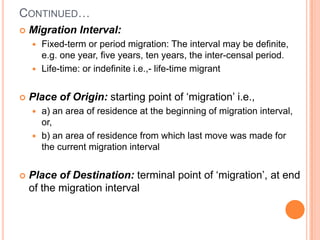CONTINUED…
   Migration Interval:
     Fixed-term or period migration: The interval may be definite,
      e.g. one year, five years, ten years, the inter-censal period.
     Life-time: or indefinite i.e.,- life-time migrant


   Place of Origin: starting point of ‘migration’ i.e.,
     a) an area of residence at the beginning of migration interval,
      or,
     b) an area of residence from which last move was made for
      the current migration interval


   Place of Destination: terminal point of ‘migration’, at end
    of the migration interval
 