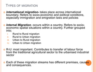 TYPES OF MIGRATION
   International migration- takes place across international
    boundary. Refers to socio-economic and political conditions,
    especially immigration and emigration laws and policies

   Internal Migration- occurs within a country. Refers to socio-
    economic spatial situations within a country. Further grouped
    into;
    I.     Rural to Rural migration
    II.    Rural to Urban migration
    III.   Urban to Rural migration
    IV.    Urban to Urban migration

   R-U: most important. Contributes to transfer of labour force
    from the traditional agricultural sector to the urbanised industrial
    sector

   Each of these migration streams has different premises, causes
    and consequences.
 