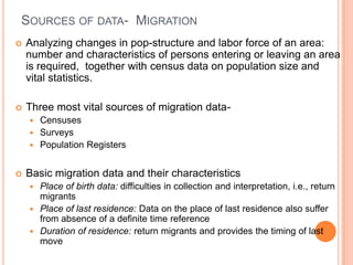 SOURCES OF DATA- MIGRATION
   Analyzing changes in pop-structure and labor force of an area:
    number and characteristics of persons entering or leaving an area
    is required, together with census data on population size and
    vital statistics.

   Three most vital sources of migration data-
     Censuses
     Surveys
     Population Registers


   Basic migration data and their characteristics
     Place of birth data: difficulties in collection and interpretation, i.e., return
      migrants
     Place of last residence: Data on the place of last residence also suffer
      from absence of a definite time reference
     Duration of residence: return migrants and provides the timing of last
      move
 