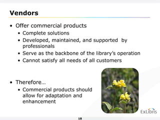 Vendors Offer commercial products Complete solutions Developed, maintained, and supported  by professionals Serve as the backbone of the library’s operation Cannot satisfy all needs of all customers Therefore… Commercial products should  allow for adaptation and  enhancement 