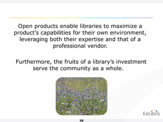 Open products enable libraries to maximize a product’s capabilities for their own environment, leveraging both their expertise and that of a professional vendor. Furthermore, the fruits of a library’s investment serve the community as a whole.  