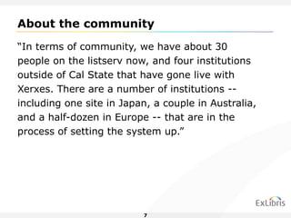 “ In terms of community, we have about 30 people on the listserv now, and four institutions outside of Cal State that have gone live with Xerxes. There are a number of institutions -- including one site in Japan, a couple in Australia, and a half-dozen in Europe -- that are in the process of setting the system up.”  About the community 