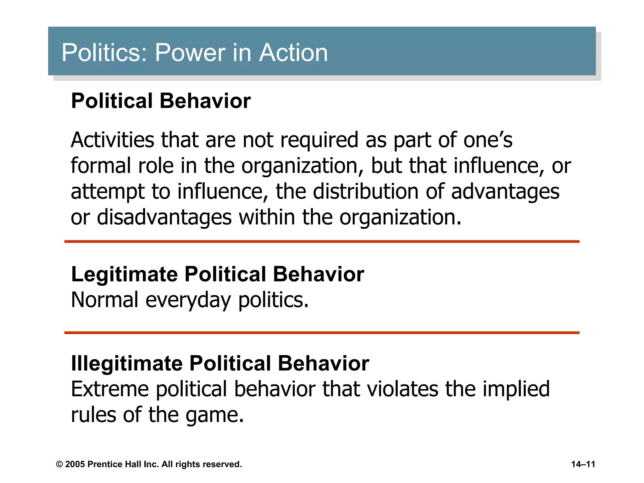 Politics: Power in Action Political Behavior Activities that are not required as part of one’s formal role in the organization, but that influence, or attempt to influence, the distribution of advantages or disadvantages within the organization. Legitimate Political Behavior Normal everyday politics. Illegitimate Political Behavior Extreme political behavior that violates the implied rules of the game. 