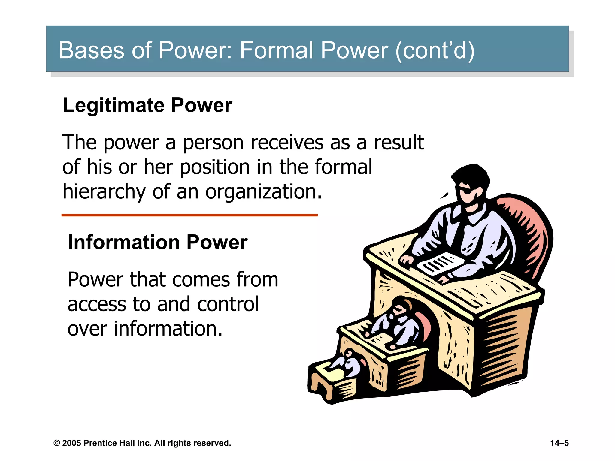 Bases of Power: Formal Power (cont’d) Legitimate Power The power a person receives as a result of his or her position in the formal hierarchy of an organization. Information Power Power that comes from access to and control over information. 
