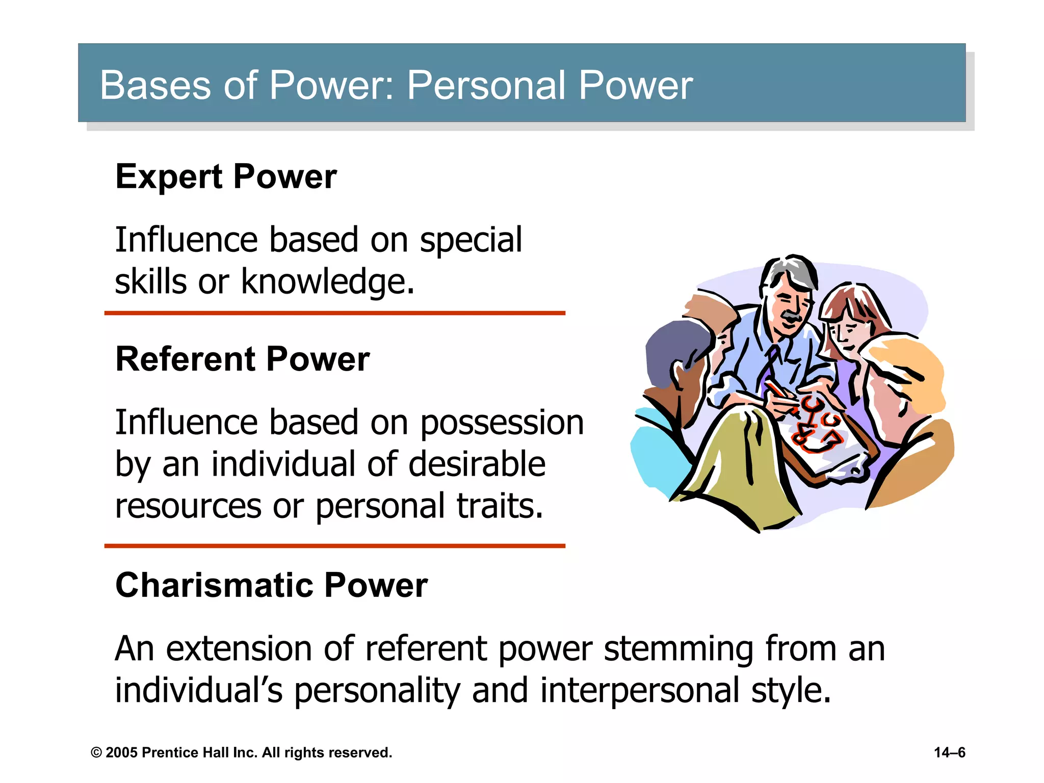 Bases of Power: Personal Power Expert Power Influence based on special skills or knowledge. Referent Power Influence based on possession by an individual of desirable resources or personal traits. Charismatic Power An extension of referent power stemming from an individual’s personality and interpersonal style. 