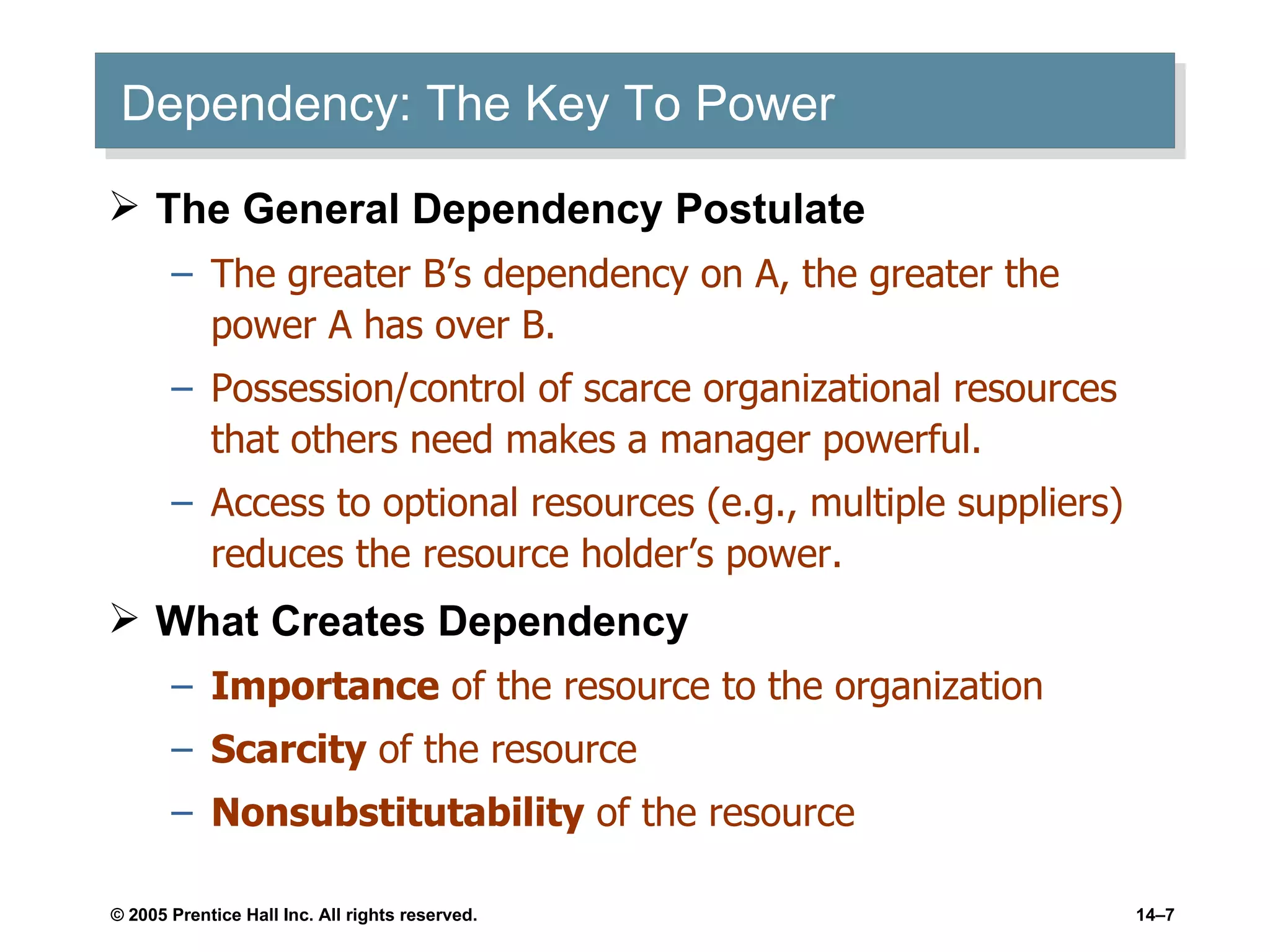 Dependency: The Key To Power The General Dependency Postulate The greater B’s dependency on A, the greater the power A has over B. Possession/control of scarce organizational resources that others need makes a manager powerful. Access to optional resources (e.g., multiple suppliers) reduces the resource holder’s power. What Creates Dependency Importance  of the resource to the organization Scarcity  of the resource Nonsubstitutability  of the resource 