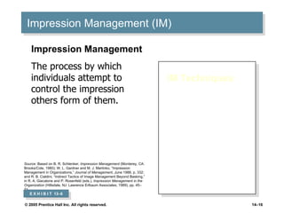 Impression Management (IM) IM Techniques : Conformity Excuses Apologies Self-Promotion Flattery Favors Association Impression Management The process by which individuals attempt to control the impression others form of them. Source:  Based on B. R. Schlenker,  Impression Management  (Monterey, CA: Brooks/Cole, 1980); W. L. Gardner and M. J. Martinko, “Impression Management in Organizations,”  Journal of Management , June 1988, p. 332; and R. B. Cialdini, “Indirect Tactics of Image Management Beyond Basking,” in R. A. Giacalone and P. Rosenfeld (eds.),  Impression Management in the Organization  (Hillsdale, NJ: Lawrence Erlbaum Associates, 1989), pp. 45–71. E X H I B I T  13 –6 