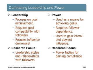 Contrasting Leadership and Power Leadership Focuses on goal achievement. Requires goal compatibility with followers. Focuses influence downward. Research Focus Leadership styles and relationships with followers Power Used as a means for achieving goals. Requires follower dependency. Used to gain lateral and upward influence. Research Focus Power tactics for gaining compliance 
