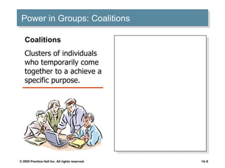 Power in Groups: Coalitions Seek to maximize their size to attain influence. Seek a broad and diverse constituency for support of their objectives. Occur more frequently in organizations with high task and resource interdependencies. Occur more frequently if tasks are standardized and routine. Coalitions Clusters of individuals who temporarily come together to a achieve a specific purpose. 