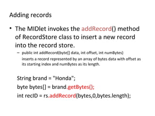 Adding records The MIDlet invokes the  addRecord () method of RecordStore class to insert a new record into the record store.  public int addRecord(byte[] data, int offset, int numBytes)  inserts a record represented by an array of bytes data with offset as its starting index and numBytes as its length. String brand = "Honda"; byte bytes[] = brand .getBytes(); int recID =  rs .addRecord (bytes,0,bytes.length); 
