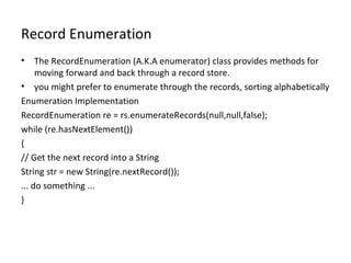 Record Enumeration The RecordEnumeration (A.K.A enumerator) class provides methods for moving forward and back through a record store.  you might prefer to enumerate through the records, sorting alphabetically Enumeration Implementation RecordEnumeration re = rs.enumerateRecords(null,null,false); while (re.hasNextElement()) { // Get the next record into a String String str = new String(re.nextRecord()); ... do something ... } 