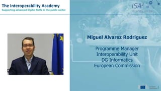 The Interoperability Academy
Supporting advanced Digital Skills in the public sector
Miguel Alvarez Rodriguez
Programme Manager
Interoperability Unit
DG Informatics
European Commission
 