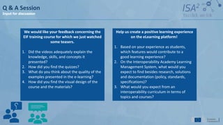 Q & A Session
Input for discussion
Help us create a positive learning experience
on the eLearning platform!
1. Based on your experience as students,
which features would contribute to a
good learning experience?
2. On the Interoperability Academy Learning
Management System, what would you
expect to find besides research, solutions
and documentation (policy, standards,
specifications)?
3. What would you expect from an
interoperability curriculum in terms of
topics and courses?
We would like your feedback concerning the
EIF training course for which we just watched
some teasers.
1. Did the videos adequately explain the
knowledge, skills, and concepts it
presented?
2. How did you find the quizzes?
3. What do you think about the quality of the
examples presented in the e-learning?
4. How did you find the visual design of the
course and the materials?
 