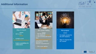 Additional Information
EIF Course Testing
• Test the course
1. By creating an EU login
2. Then accessing the course
here:
https://academy.europa.eu/.
using these credentials
Username: jrc
Password: eucomission321!
• Tell us your opinion:
EU SURVEY
Mini-projects
• Co-create courses for
the IOP Academy
• Ways to improve the
EIF course?
Stay In touch
• Join us on:
Joinup
• Contact us on:
IOP-ACADEMY@ec.europa.eu
• Explore possibilities for
collaboration
 