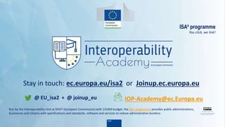 ISA² programme
You click, we link!
Stay in touch: ec.europa.eu/isa2 or Joinup.ec.europa.eu
Run by the Interoperability Unit at DIGIT (European Commission) with 131€M budget, the ISA2 programme provides public administrations,
businesses and citizens with specifications and standards, software and services to reduce administrative burdens.
@ EU_isa2 + @ joinup_eu IOP-Academy@ec.Europa.eu
 