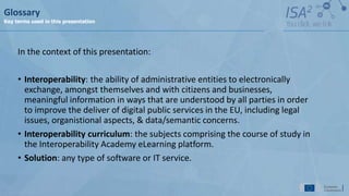 In the context of this presentation:
• Interoperability: the ability of administrative entities to electronically
exchange, amongst themselves and with citizens and businesses,
meaningful information in ways that are understood by all parties in order
to improve the deliver of digital public services in the EU, including legal
issues, organistional aspects, & data/semantic concerns.
• Interoperability curriculum: the subjects comprising the course of study in
the Interoperability Academy eLearning platform.
• Solution: any type of software or IT service.
Glossary
Key terms used in this presentation
 