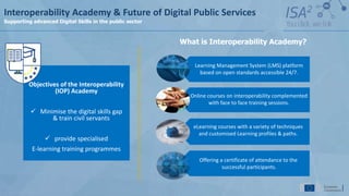 Objectives of the Interoperability
(IOP) Academy
 Minimise the digital skills gap
& train civil servants
 provide specialised
E-learning training programmes
What is Interoperability Academy?
eLearning courses with a variety of techniques
and customised Learning profiles & paths.
Online courses on interoperability complemented
with face to face training sessions.
Learning Management System (LMS) platform
based on open standards accessible 24/7.
Offering a certificate of attendance to the
successful participants.
Interoperability Academy & Future of Digital Public Services
Supporting advanced Digital Skills in the public sector
 