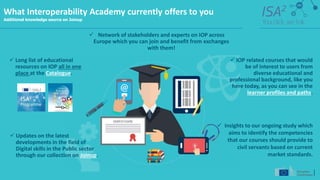 What Interoperability Academy currently offers to you
Additional knowledge source on Joinup
 Long list of educational
resources on IOP all in one
place at the Catalogue.
 Updates on the latest
developments in the field of
Digital skills in the Public sector
through our collection on Joinup.
 Network of stakeholders and experts on IOP across
Europe which you can join and benefit from exchanges
with them!
 IOP related courses that would
be of interest to users from
diverse educational and
professional background, like you
here today, as you can see in the
learner profiles and paths.
 Insights to our ongoing study which
aims to identify the competencies
that our courses should provide to
civil servants based on current
market standards.
 