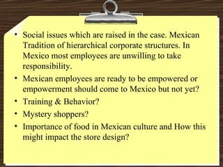 Social issues which are raised in the case. Mexican Tradition of hierarchical corporate structures. In Mexico most employees are unwilling to take responsibility. Mexican employees are ready to be empowered or empowerment should come to Mexico but not yet? Training & Behavior? Mystery shoppers? Importance of food in Mexican culture and How this might impact the store design? 