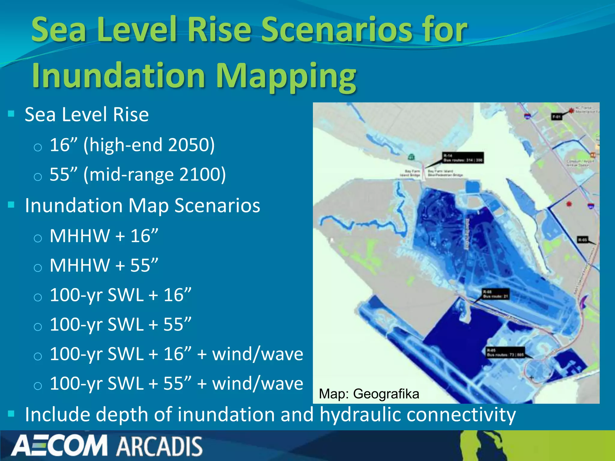 Sea Level Rise Scenarios for
  Inundation Mapping
 Sea Level Rise
   o 16” (high-end 2050)
   o 55” (mid-range 2100)
 Inundation Map Scenarios
   o MHHW + 16”
   o MHHW + 55”
   o 100-yr SWL + 16”
   o 100-yr SWL + 55”
   o 100-yr SWL + 16” + wind/wave
   o 100-yr SWL + 55” + wind/wave Map: Geografika
 Include depth of inundation and hydraulic connectivity
 