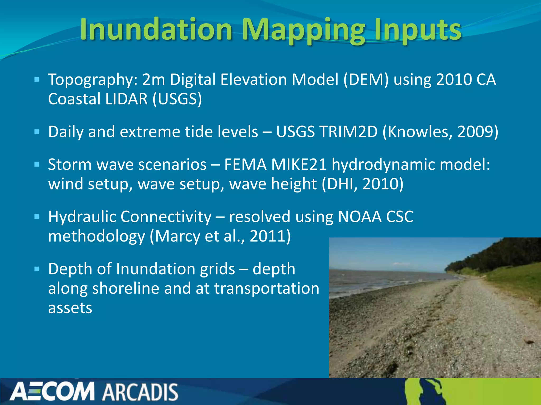 Inundation Mapping Inputs
 Topography: 2m Digital Elevation Model (DEM) using 2010 CA
 Coastal LIDAR (USGS)
 Daily and extreme tide levels – USGS TRIM2D (Knowles, 2009)

 Storm wave scenarios – FEMA MIKE21 hydrodynamic model:
 wind setup, wave setup, wave height (DHI, 2010)
 Hydraulic Connectivity – resolved using NOAA CSC
 methodology (Marcy et al., 2011)
 Depth of Inundation grids – depth
 along shoreline and at transportation
 assets
 