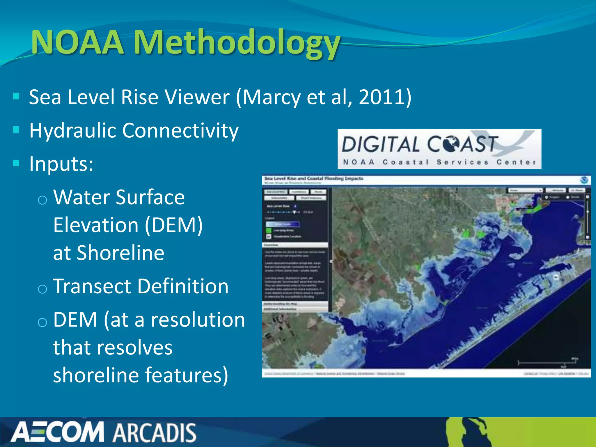NOAA Methodology
 Sea Level Rise Viewer (Marcy et al, 2011)
 Hydraulic Connectivity
 Inputs:
  o Water Surface
    Elevation (DEM)
    at Shoreline
  o Transect Definition
  o DEM (at a resolution
    that resolves
    shoreline features)
 