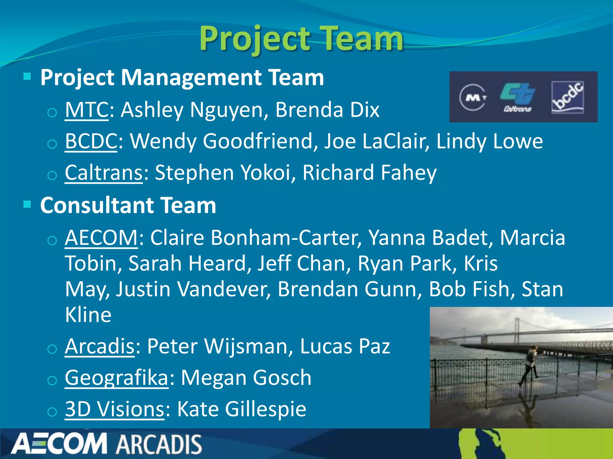 Project Team
 Project Management Team
  o MTC: Ashley Nguyen, Brenda Dix
  o BCDC: Wendy Goodfriend, Joe LaClair, Lindy Lowe
  o Caltrans: Stephen Yokoi, Richard Fahey
 Consultant Team
  o AECOM: Claire Bonham-Carter, Yanna Badet, Marcia
    Tobin, Sarah Heard, Jeff Chan, Ryan Park, Kris
    May, Justin Vandever, Brendan Gunn, Bob Fish, Stan
    Kline
  o Arcadis: Peter Wijsman, Lucas Paz
  o Geografika: Megan Gosch
  o 3D Visions: Kate Gillespie
 