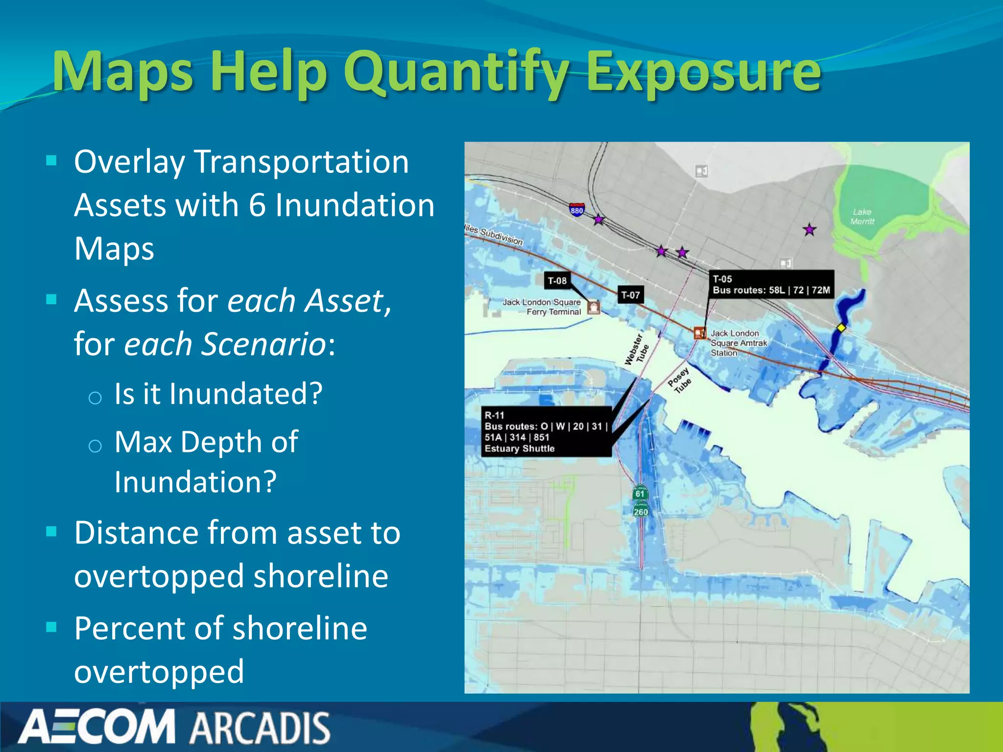 Maps Help Quantify Exposure
 Overlay Transportation
  Assets with 6 Inundation
  Maps
 Assess for each Asset,
  for each Scenario:
  o Is it Inundated?
  o Max Depth of
    Inundation?
 Distance from asset to
  overtopped shoreline
 Percent of shoreline
  overtopped
 
