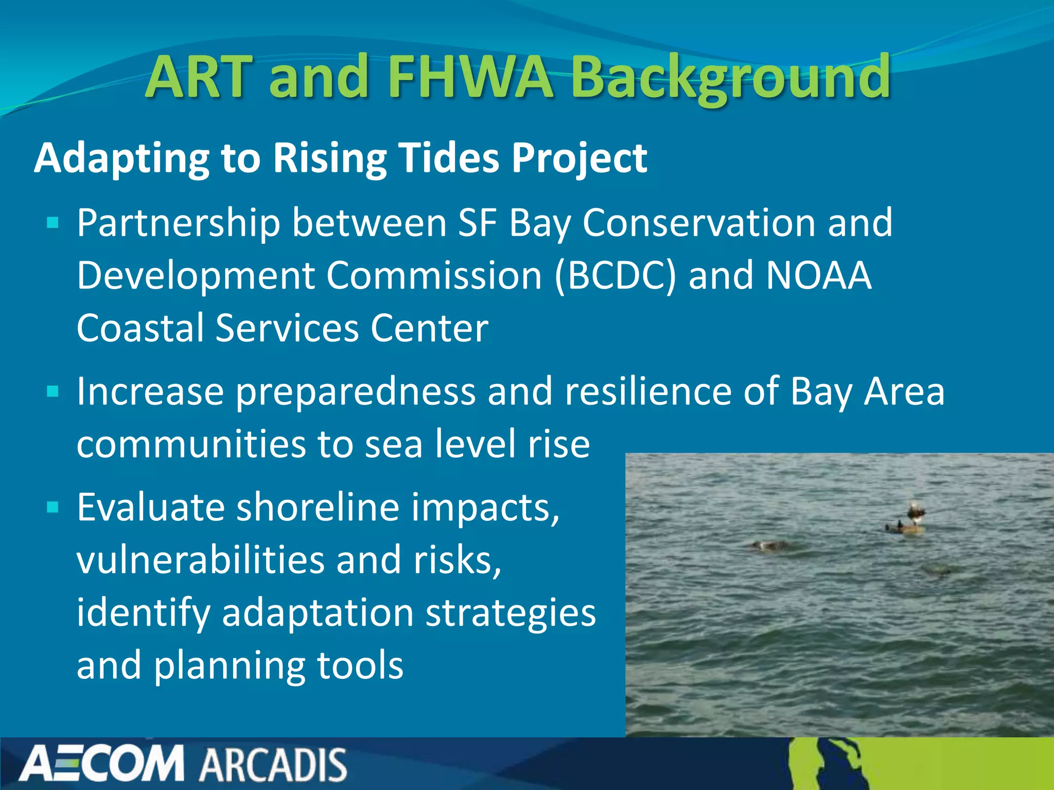 ART and FHWA Background
Adapting to Rising Tides Project
 Partnership between SF Bay Conservation and
  Development Commission (BCDC) and NOAA
  Coastal Services Center
 Increase preparedness and resilience of Bay Area
  communities to sea level rise
 Evaluate shoreline impacts,
  vulnerabilities and risks,
  identify adaptation strategies
  and planning tools
 