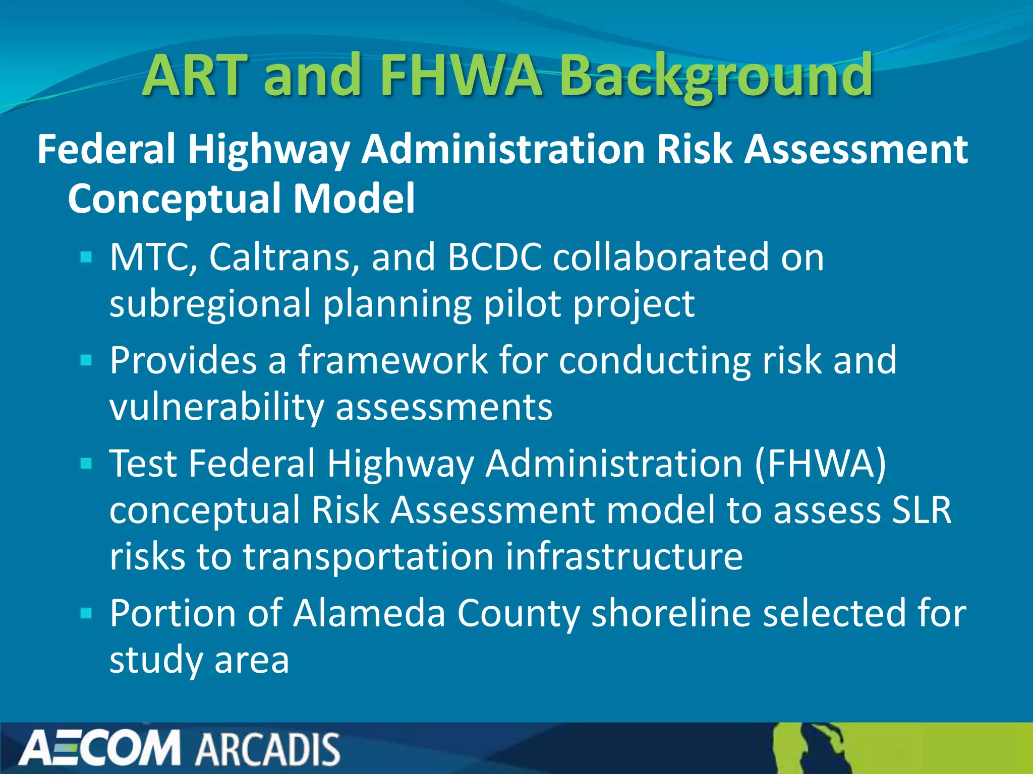 ART and FHWA Background
Federal Highway Administration Risk Assessment
 Conceptual Model
   MTC, Caltrans, and BCDC collaborated on
    subregional planning pilot project
   Provides a framework for conducting risk and
    vulnerability assessments
   Test Federal Highway Administration (FHWA)
    conceptual Risk Assessment model to assess SLR
    risks to transportation infrastructure
   Portion of Alameda County shoreline selected for
    study area
 