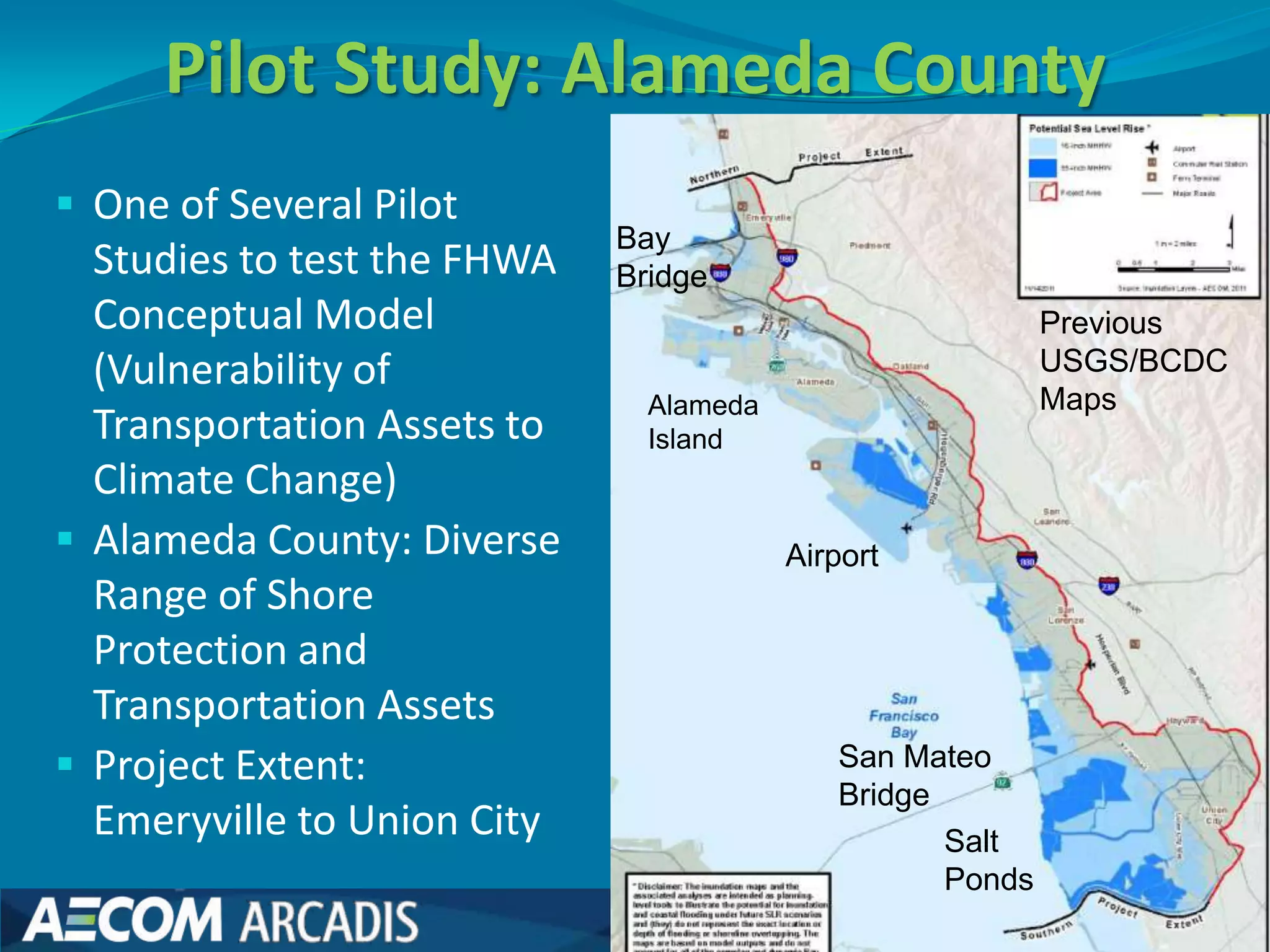 Pilot Study: Alameda County
 One of Several Pilot
                             Bay
  Studies to test the FHWA   Bridge
  Conceptual Model                                         Previous
  (Vulnerability of                                        USGS/BCDC
                               Alameda                     Maps
  Transportation Assets to     Island
  Climate Change)
 Alameda County: Diverse                Airport
  Range of Shore
  Protection and
  Transportation Assets
 Project Extent:                           San Mateo
                                            Bridge
  Emeryville to Union City                         Salt
                                                   Ponds
 