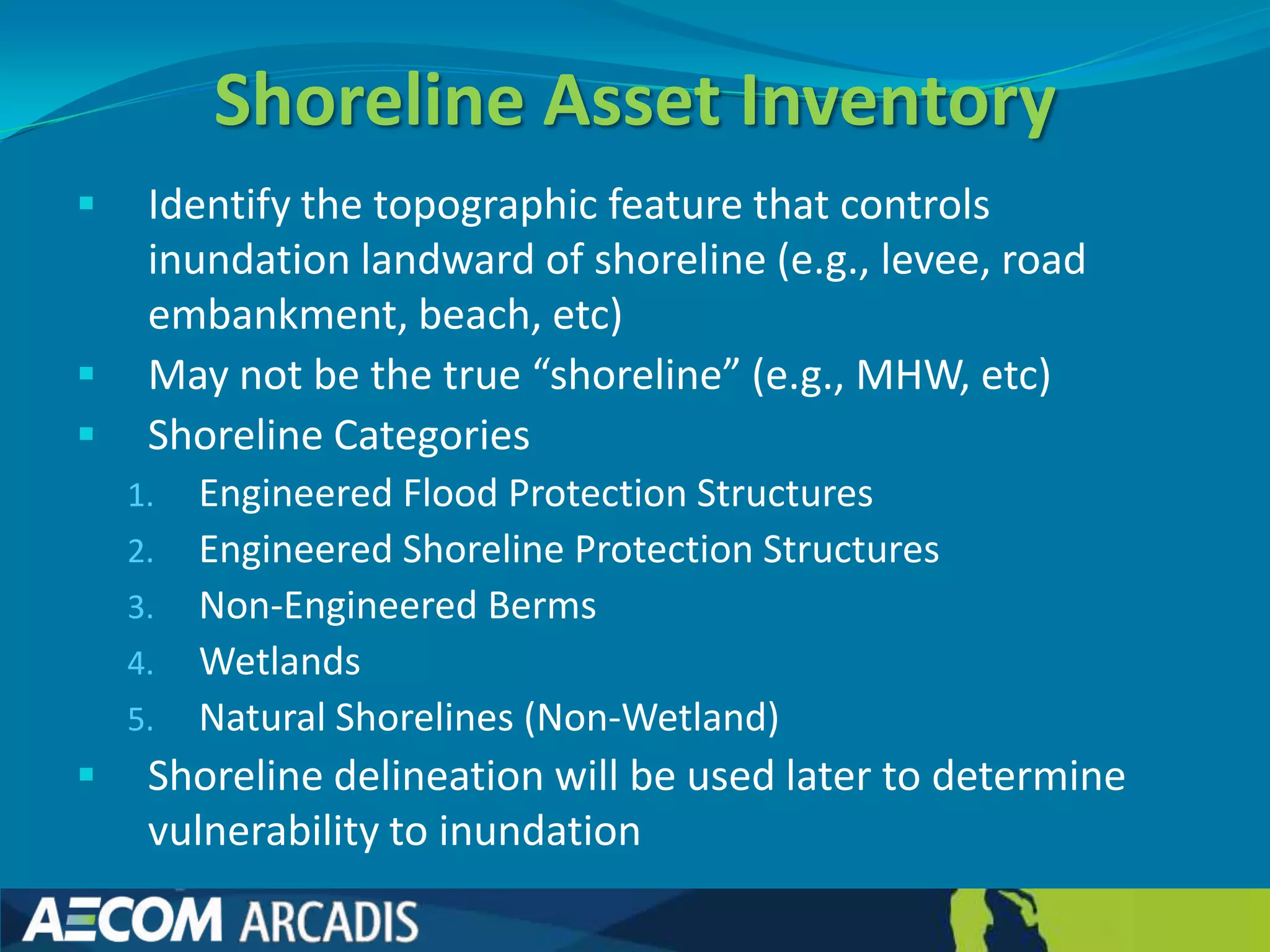 Shoreline Asset Inventory
    Identify the topographic feature that controls
     inundation landward of shoreline (e.g., levee, road
     embankment, beach, etc)
    May not be the true “shoreline” (e.g., MHW, etc)
    Shoreline Categories
    1.   Engineered Flood Protection Structures
    2.   Engineered Shoreline Protection Structures
    3.   Non-Engineered Berms
    4.   Wetlands
    5.   Natural Shorelines (Non-Wetland)
    Shoreline delineation will be used later to determine
     vulnerability to inundation
 