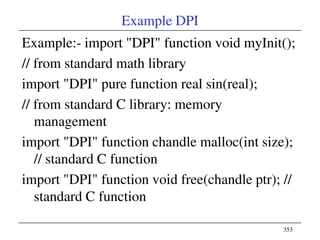 353
Example DPI
Example:- import "DPI" function void myInit();
// from standard math library
import "DPI" pure function real sin(real);
// from standard C library: memory
management
import "DPI" function chandle malloc(int size);
// standard C function
import "DPI" function void free(chandle ptr); //
standard C function
 