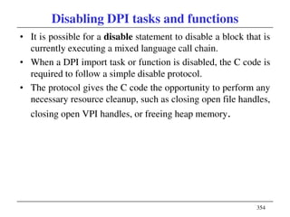 354
Disabling DPI tasks and functions
• It is possible for a disable statement to disable a block that is
currently executing a mixed language call chain.
• When a DPI import task or function is disabled, the C code is
required to follow a simple disable protocol.
• The protocol gives the C code the opportunity to perform any
necessary resource cleanup, such as closing open file handles,
closing open VPI handles, or freeing heap memory.
 