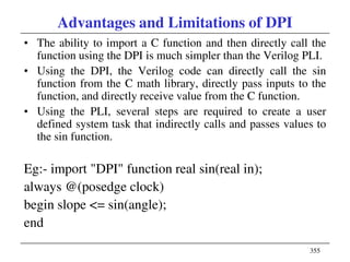 355
Advantages and Limitations of DPI
• The ability to import a C function and then directly call the
function using the DPI is much simpler than the Verilog PLI.
• Using the DPI, the Verilog code can directly call the sin
function from the C math library, directly pass inputs to the
function, and directly receive value from the C function.
• Using the PLI, several steps are required to create a user
defined system task that indirectly calls and passes values to
the sin function.
Eg:- import "DPI" function real sin(real in);
always @(posedge clock)
begin slope <= sin(angle);
end
 