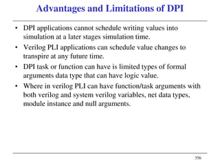 356
Advantages and Limitations of DPI
• DPI applications cannot schedule writing values into
simulation at a later stages simulation time.
• Verilog PLI applications can schedule value changes to
transpire at any future time.
• DPI task or function can have is limited types of formal
arguments data type that can have logic value.
• Where in verilog PLI can have function/task arguments with
both verilog and system verilog variables, net data types,
module instance and null arguments.
 