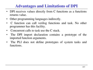 357
Advantages and Limitations of DPI
• DPI receives values directly from C functions as a functions
returns value.
• Other programming languages indirectly.
• C function can call verilog functions and task. No other
programmer has this facility.
• Concurrent calls to task use the C stack.
• The DPI import declaration contains a prototype of the
imported function arguments.
• The PLI does not define prototypes of system tasks and
functions.
 