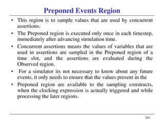363
Preponed Events Region
• This region is to sample values that are used by concurrent
assertions.
• The Preponed region is executed only once in each timestep,
immediately after advancing simulation time.
• Concurrent assertions means the values of variables that are
used in assertions are sampled in the Preponed region of a
time slot, and the assertions are evaluated during the
Observed region.
• For a simulator its not necessary to know about any future
events, it only needs to ensure that the values present in the
• Preponed region are available to the sampling constructs,
when the clocking expression is actually triggered and while
processing the later regions.
 