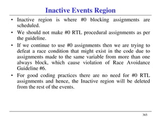 365
Inactive Events Region
• Inactive region is where #0 blocking assignments are
scheduled.
• We should not make #0 RTL procedural assignments as per
the guideline.
• If we continue to use #0 assignments then we are trying to
defeat a race condition that might exist in the code due to
assignments made to the same variable from more than one
always block, which cause violation of Race Avoidance
Guideline #6.
• For good coding practices there are no need for #0 RTL
assignments and hence, the Inactive region will be deleted
from the rest of the events.
 