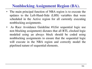 366
Nonblocking Assignment Region (BA).
• The main principal function of NBA region is to execute the
updates to the Left-Hand-Side (LHS) variables that were
scheduled in the Active region for all currently executing
nonblocking assignments.
• As Race Avoidance Guideline #1(for sequential logic use
non blocking assignment) dictates that all RTL clocked logic
modeled using an always block should be coded using
nonblocking assignments to ensure that the sequential logic
will execute in the NBA region and correctly model the
pipelined nature of sequential elements.
 