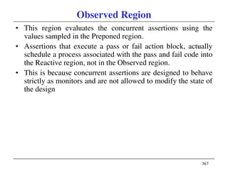 367
Observed Region
• This region evaluates the concurrent assertions using the
values sampled in the Preponed region.
• Assertions that execute a pass or fail action block, actually
schedule a process associated with the pass and fail code into
the Reactive region, not in the Observed region.
• This is because concurrent assertions are designed to behave
strictly as monitors and are not allowed to modify the state of
the design
 