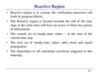 368
Reactive Region
• Reactive region is to execute the verification processes call
forth by program blocks.
• The Reactive region is located towards the end of the time
step; at the same time will have an access to three key pieces
of information:
• The current set of steady-state values – at the start of the
current time step.
• The next set of steady-state values, after clock and signal
propagation.
• The disposition of all concurrent assertions triggered in this
timestep.
 