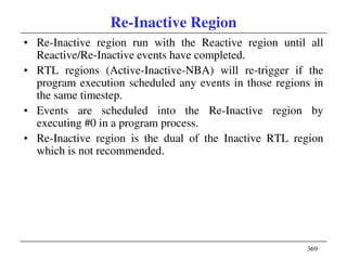 369
Re-Inactive Region
• Re-Inactive region run with the Reactive region until all
Reactive/Re-Inactive events have completed.
• RTL regions (Active-Inactive-NBA) will re-trigger if the
program execution scheduled any events in those regions in
the same timestep.
• Events are scheduled into the Re-Inactive region by
executing #0 in a program process.
• Re-Inactive region is the dual of the Inactive RTL region
which is not recommended.
 