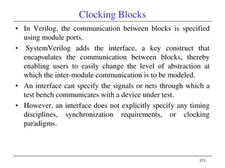 371
Clocking Blocks
• In Verilog, the communication between blocks is specified
using module ports.
• SystemVerilog adds the interface, a key construct that
encapsulates the communication between blocks, thereby
enabling users to easily change the level of abstraction at
which the inter-module communication is to be modeled.
• An interface can specify the signals or nets through which a
test bench communicates with a device under test.
• However, an interface does not explicitly specify any timing
disciplines, synchronization requirements, or clocking
paradigms.
 