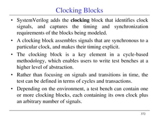 372
Clocking Blocks
• SystemVerilog adds the clocking block that identifies clock
signals, and captures the timing and synchronization
requirements of the blocks being modeled.
• A clocking block assembles signals that are synchronous to a
particular clock, and makes their timing explicit.
• The clocking block is a key element in a cycle-based
methodology, which enables users to write test benches at a
higher level of abstraction.
• Rather than focusing on signals and transitions in time, the
test can be defined in terms of cycles and transactions.
• Depending on the environment, a test bench can contain one
or more clocking blocks, each containing its own clock plus
an arbitrary number of signals.
 