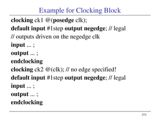 373
Example for Clocking Block
clocking ck1 @(posedge clk);
default input #1step output negedge; // legal
// outputs driven on the negedge clk
input ... ;
output ... ;
endclocking
clocking ck2 @(clk); // no edge specified!
default input #1step output negedge; // legal
input ... ;
output ... ;
endclocking
 